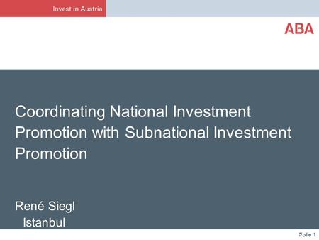 Folie 1 Coordinating National Investment Promotion with Subnational Investment Promotion René Siegl Istanbul ABA – Invest in Austria May 3, 2013.