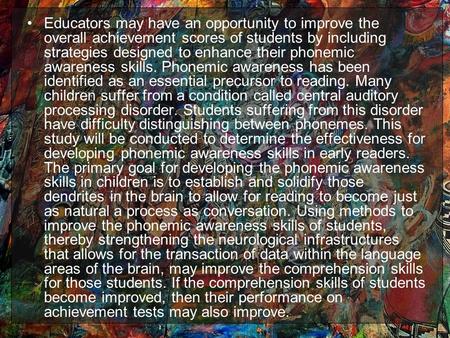 Educators may have an opportunity to improve the overall achievement scores of students by including strategies designed to enhance their phonemic awareness.