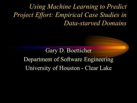 Using Machine Learning to Predict Project Effort: Empirical Case Studies in Data-starved Domains Gary D. Boetticher Department of Software Engineering.