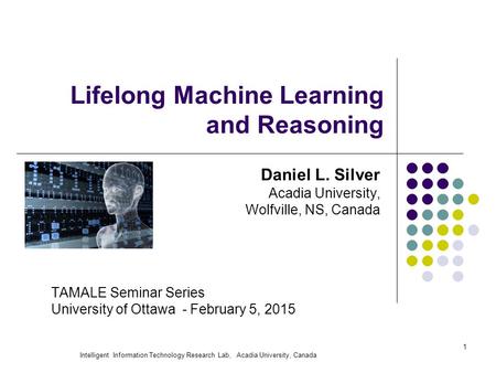 Intelligent Information Technology Research Lab, Acadia University, Canada 1 Lifelong Machine Learning and Reasoning Daniel L. Silver Acadia University,