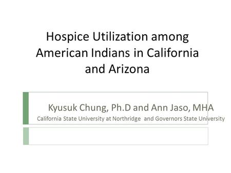 Hospice Utilization among American Indians in California and Arizona Kyusuk Chung, Ph.D and Ann Jaso, MHA California State University at Northridge and.