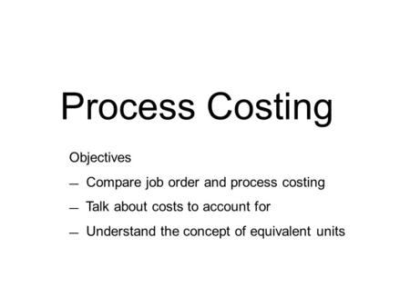 Process Costing Objectives — Compare job order and process costing — Talk about costs to account for — Understand the concept of equivalent units.