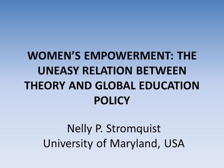 WOMEN’S EMPOWERMENT: THE UNEASY RELATION BETWEEN THEORY AND GLOBAL EDUCATION POLICY Nelly P. Stromquist University of Maryland, USA.