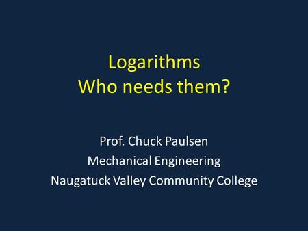 Logarithms Who needs them? Prof. Chuck Paulsen Mechanical Engineering Naugatuck Valley Community College.