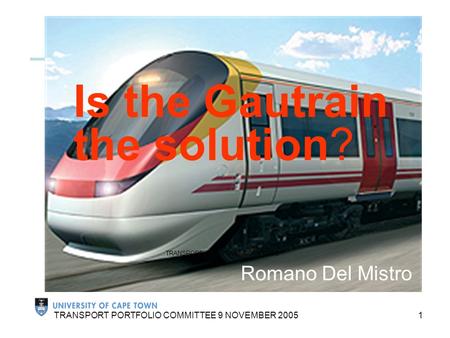 1 TRANSPORT PORTFOLIO COMMITTEE 9 NOVEMBER 2005 Is the Gautrain the solution? Romano Del Mistro TRANSPORT PORTFOLIO COMMITTEE 9 NOVEMBER 2005.