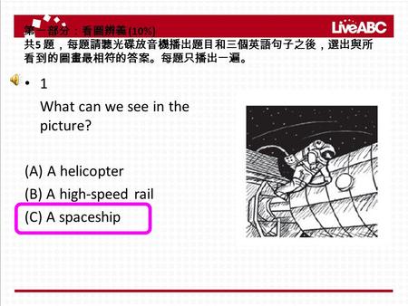 第一部分：看圖辨義 (10%) 共 5 題，每題請聽光碟放音機播出題目和三個英語句子之後，選出與所 看到的圖畫最相符的答案。每題只播出一遍。 1 What can we see in the picture? (A) A helicopter (B) A high-speed rail (C) A spaceship.