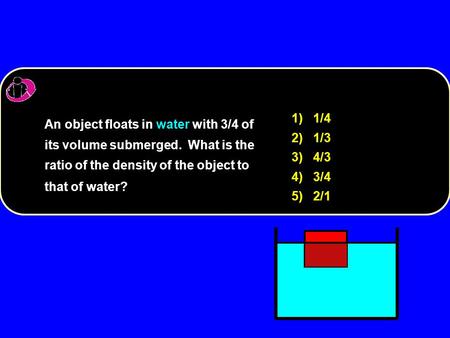 1) 1/4 2) 1/3 3) 4/3 4) 3/4 5) 2/1 An object floats in water with 3/4 of its volume submerged. What is the ratio of the density of the object to that of.