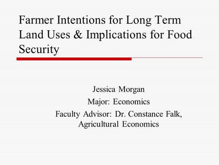 Farmer Intentions for Long Term Land Uses & Implications for Food Security Jessica Morgan Major: Economics Faculty Advisor: Dr. Constance Falk, Agricultural.