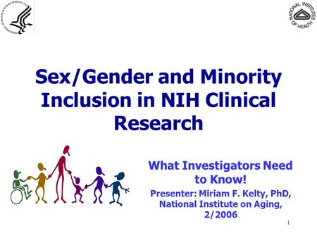 1 Sex/Gender and Minority Inclusion in NIH Clinical Research What Investigators Need to Know! Presenter: Miriam F. Kelty, PhD, National Institute on Aging,