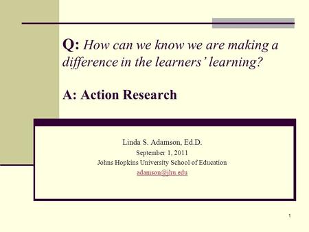 1 Q: How can we know we are making a difference in the learners’ learning? A: Action Research Linda S. Adamson, Ed.D. September 1, 2011 Johns Hopkins University.