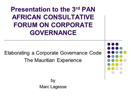 Presentation to the 3 rd PAN AFRICAN CONSULTATIVE FORUM ON CORPORATE GOVERNANCE Elaborating a Corporate Governance Code The Mauritian Experience by Marc.