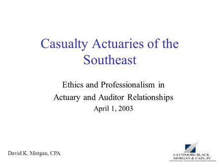 Casualty Actuaries of the Southeast Ethics and Professionalism in Actuary and Auditor Relationships April 1, 2003 David K. Morgan, CPA.