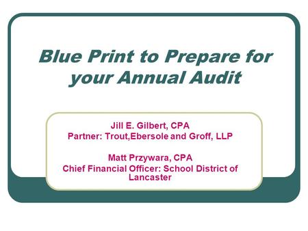 Blue Print to Prepare for your Annual Audit Jill E. Gilbert, CPA Partner: Trout,Ebersole and Groff, LLP Matt Przywara, CPA Chief Financial Officer: School.