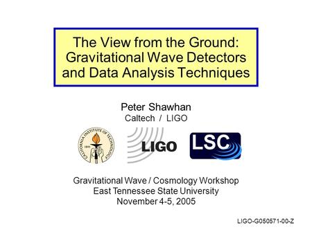 Peter Shawhan Caltech / LIGO Gravitational Wave / Cosmology Workshop East Tennessee State University November 4-5, 2005 The View from the Ground: Gravitational.