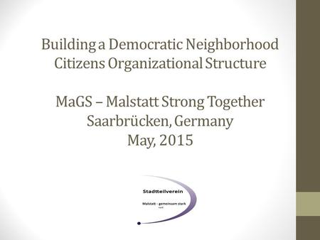 Building a Democratic Neighborhood Citizens Organizational Structure MaGS – Malstatt Strong Together Saarbrücken, Germany May, 2015.