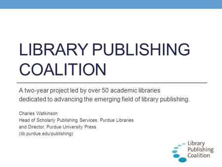 LIBRARY PUBLISHING COALITION A two-year project led by over 50 academic libraries dedicated to advancing the emerging field of library publishing. Charles.