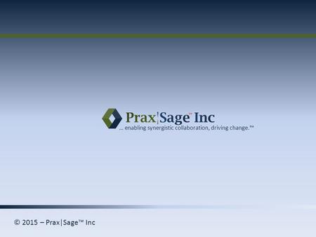 © 2015 – Prax|Sage™ Inc … enabling synergistic collaboration, driving change.™