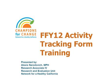 FFY12 Activity Tracking Form Training Presented by: Alexis Narodovich, MPH Research Associate IV Research and Evaluation Unit Network for a Healthy California.