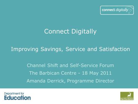 Connect Digitally Improving Savings, Service and Satisfaction Channel Shift and Self-Service Forum The Barbican Centre - 18 May 2011 Amanda Derrick, Programme.