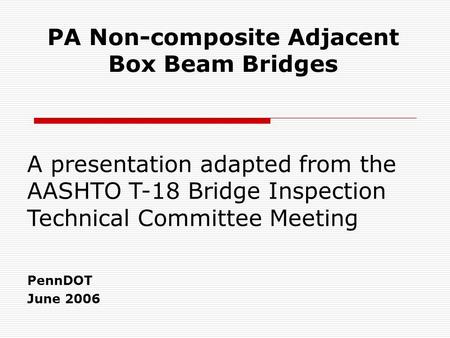 PA Non-composite Adjacent Box Beam Bridges PennDOT June 2006 A presentation adapted from the AASHTO T-18 Bridge Inspection Technical Committee Meeting.