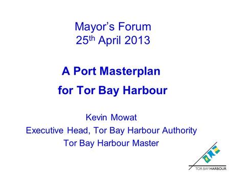 Mayor’s Forum 25 th April 2013 A Port Masterplan for Tor Bay Harbour Kevin Mowat Executive Head, Tor Bay Harbour Authority Tor Bay Harbour Master.