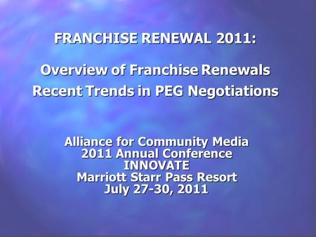 FRANCHISE RENEWAL 2011: Overview of Franchise Renewals Recent Trends in PEG Negotiations Alliance for Community Media 2011 Annual Conference INNOVATE Marriott.