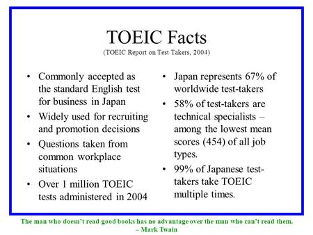 TOEIC Facts (TOEIC Report on Test Takers, 2004) Commonly accepted as the standard English test for business in Japan Widely used for recruiting and promotion.