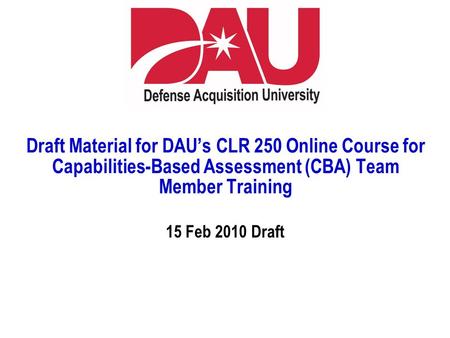 Draft Material for DAU’s CLR 250 Online Course for Capabilities-Based Assessment (CBA) Team Member Training 15 Feb 2010 Draft.