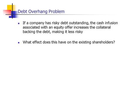 Debt Overhang Problem If a company has risky debt outstanding, the cash infusion associated with an equity offer increases the collateral backing the debt,