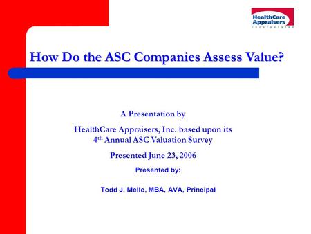 Presented by: Todd J. Mello, MBA, AVA, Principal How Do the ASC Companies Assess Value? A Presentation by HealthCare Appraisers, Inc. based upon its 4.