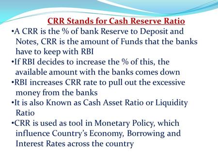 CRR Stands for Cash Reserve Ratio A CRR is the % of bank Reserve to Deposit and Notes, CRR is the amount of Funds that the banks have to keep with RBI.