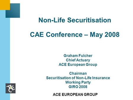 ACE EUROPEAN GROUP Non-Life Securitisation CAE Conference – May 2008 Graham Fulcher Chief Actuary ACE European Group Chairman Securitisation of Non-Life.