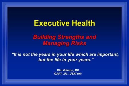 Executive Health Building Strengths and Managing Risks Kim Gibson, MD CAPT, MC, USN(ret) “It is not the years in your life which are important, but the.