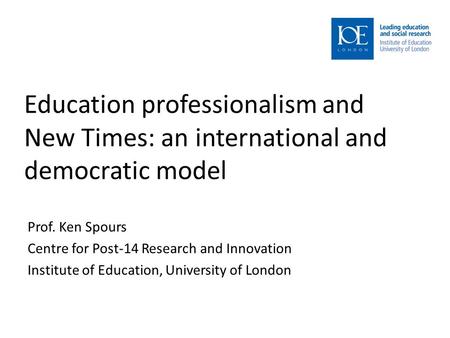 Education professionalism and New Times: an international and democratic model Prof. Ken Spours Centre for Post-14 Research and Innovation Institute of.