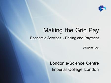 London e-Science Centre Imperial College London Making the Grid Pay Economic Services - Pricing and Payment William Lee.