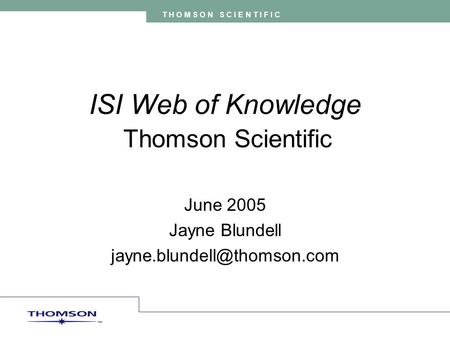 T H O M S O N S C I E N T I F I C ISI Web of Knowledge Thomson Scientific June 2005 Jayne Blundell