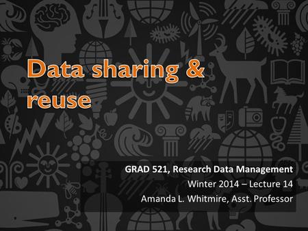 GRAD 521, Research Data Management Winter 2014 – Lecture 14 Amanda L. Whitmire, Asst. Professor.