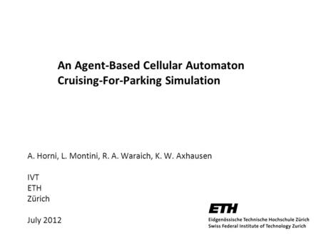 An Agent-Based Cellular Automaton Cruising-For-Parking Simulation A. Horni, L. Montini, R. A. Waraich, K. W. Axhausen IVT ETH Zürich July 2012.