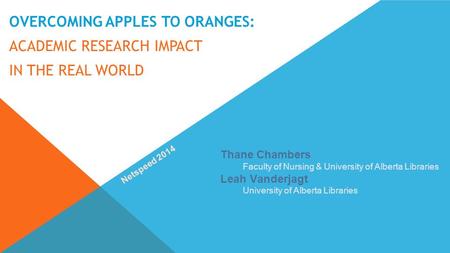 OVERCOMING APPLES TO ORANGES: ACADEMIC RESEARCH IMPACT IN THE REAL WORLD Thane Chambers Faculty of Nursing & University of Alberta Libraries Leah Vanderjagt.