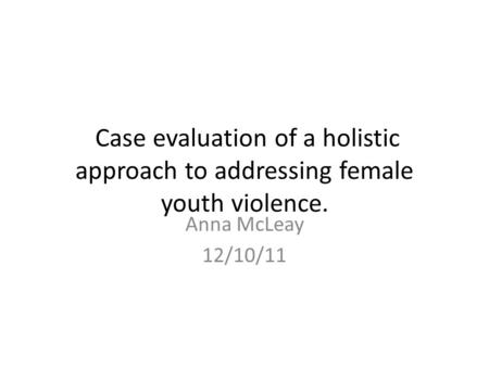 Case evaluation of a holistic approach to addressing female youth violence. Anna McLeay 12/10/11.