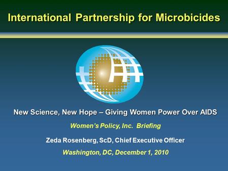 International Partnership for Microbicides New Science, New Hope – Giving Women Power Over AIDS Women’s Policy, Inc. Briefing Zeda Rosenberg, ScD, Chief.