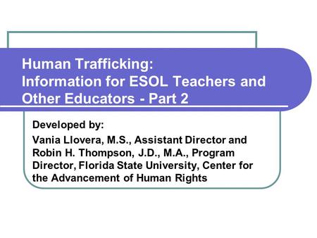 Human Trafficking: Information for ESOL Teachers and Other Educators - Part 2 Developed by: Vania Llovera, M.S., Assistant Director and Robin H. Thompson,