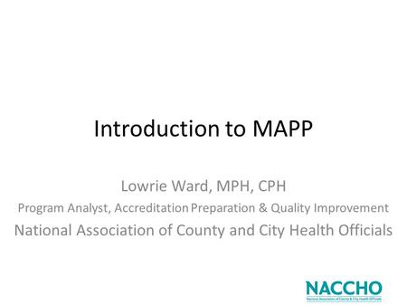 Introduction to MAPP Lowrie Ward, MPH, CPH Program Analyst, Accreditation Preparation & Quality Improvement National Association of County and City Health.