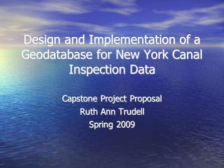 Design and Implementation of a Geodatabase for New York Canal Inspection Data Capstone Project Proposal Ruth Ann Trudell Spring 2009.