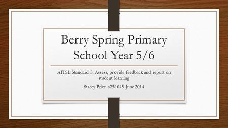 Berry Spring Primary School Year 5/6 AITSL Standard 5: Assess, provide feedback and report on student learning Stacey Price s251045 June 2014.