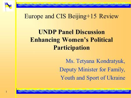 1 Ms. Tetyana Kondratyuk, Deputy Minister for Family, Youth and Sport of Ukraine Europe and CIS Beijing+15 Review UNDP Panel Discussion Enhancing Women’s.