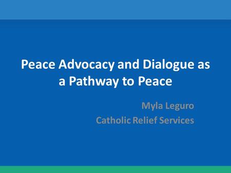 Peace Advocacy and Dialogue as a Pathway to Peace Myla Leguro Catholic Relief Services.