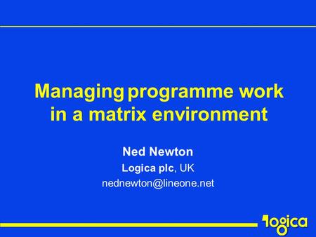 Ned Newton Logica plc, UK Managing programme work in a matrix environment.