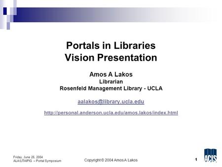 1 Copyright © 2004 Amos A Lakos Friday, June 26, 2004 ALA/LITAIPIG – Portal Symposium Portals in Libraries Vision Presentation Amos A Lakos Librarian Rosenfeld.