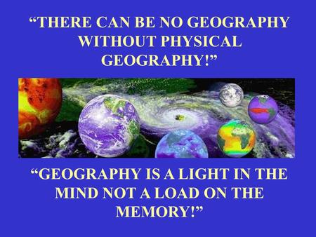 “THERE CAN BE NO GEOGRAPHY WITHOUT PHYSICAL GEOGRAPHY!” “GEOGRAPHY IS A LIGHT IN THE MIND NOT A LOAD ON THE MEMORY!”